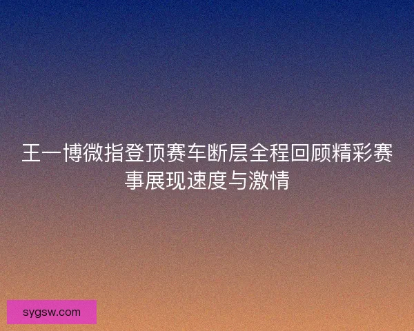 王一博微指登顶赛车断层全程回顾精彩赛事展现速度与激情