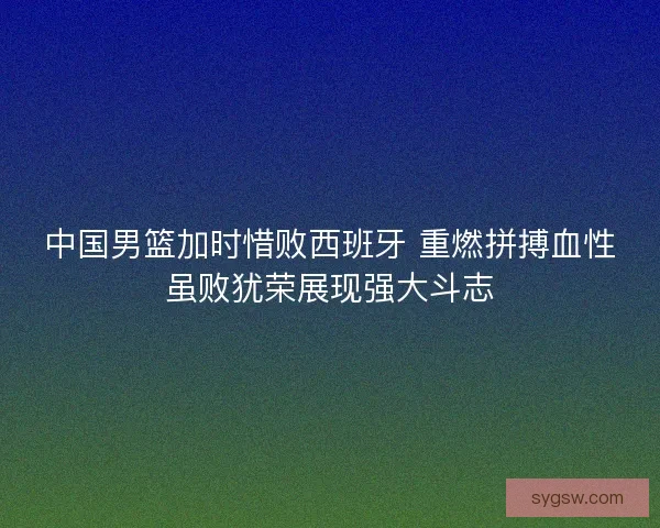 中国男篮加时惜败西班牙 重燃拼搏血性虽败犹荣展现强大斗志