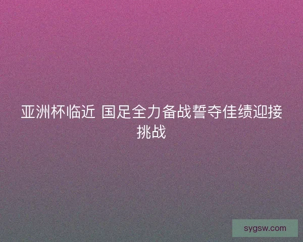 亚洲杯临近 国足全力备战誓夺佳绩迎接挑战