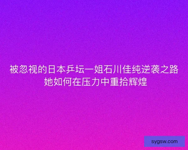 被忽视的日本乒坛一姐石川佳纯逆袭之路 她如何在压力中重拾辉煌