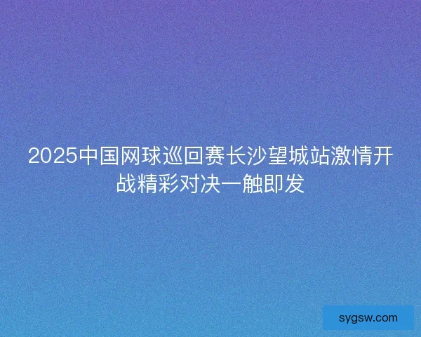 2025中国网球巡回赛长沙望城站激情开战精彩对决一触即发