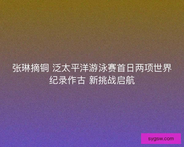张琳摘铜 泛太平洋游泳赛首日两项世界纪录作古 新挑战启航
