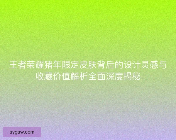 王者荣耀猪年限定皮肤背后的设计灵感与收藏价值解析全面深度揭秘