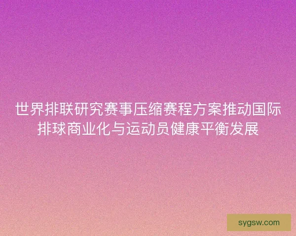 世界排联研究赛事压缩赛程方案推动国际排球商业化与运动员健康平衡发展
