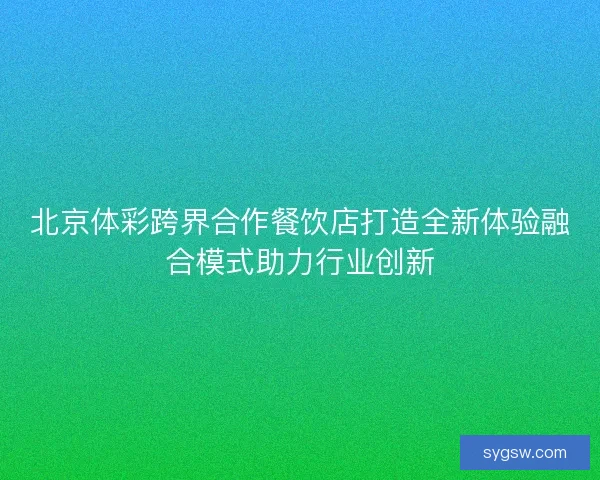 北京体彩跨界合作餐饮店打造全新体验融合模式助力行业创新