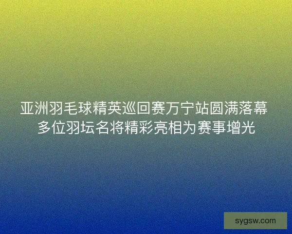 亚洲羽毛球精英巡回赛万宁站圆满落幕 多位羽坛名将精彩亮相为赛事增光