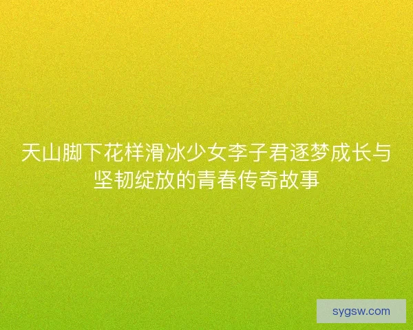 天山脚下花样滑冰少女李子君逐梦成长与坚韧绽放的青春传奇故事