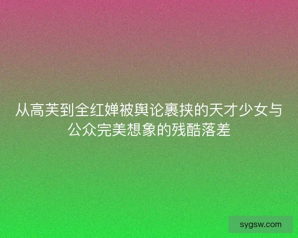 从高芙到全红婵被舆论裹挟的天才少女与公众完美想象的残酷落差