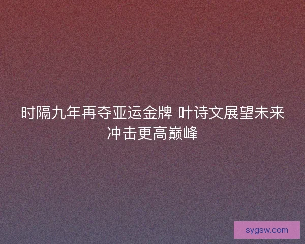 时隔九年再夺亚运金牌 叶诗文展望未来冲击更高巅峰