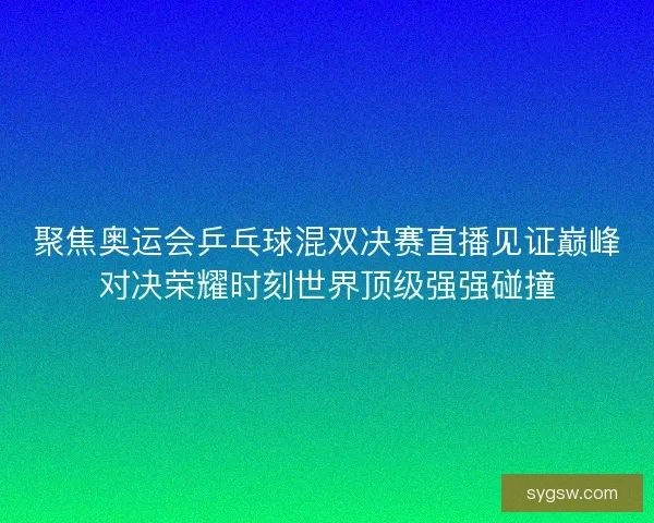 聚焦奥运会乒乓球混双决赛直播见证巅峰对决荣耀时刻世界顶级强强碰撞
